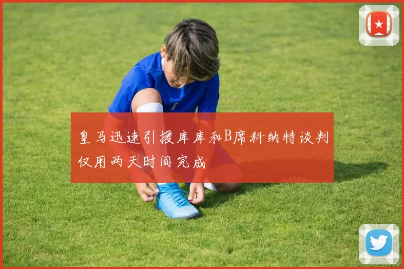 皇马迅速引援库库和B席科纳特谈判仅用两天时间完成