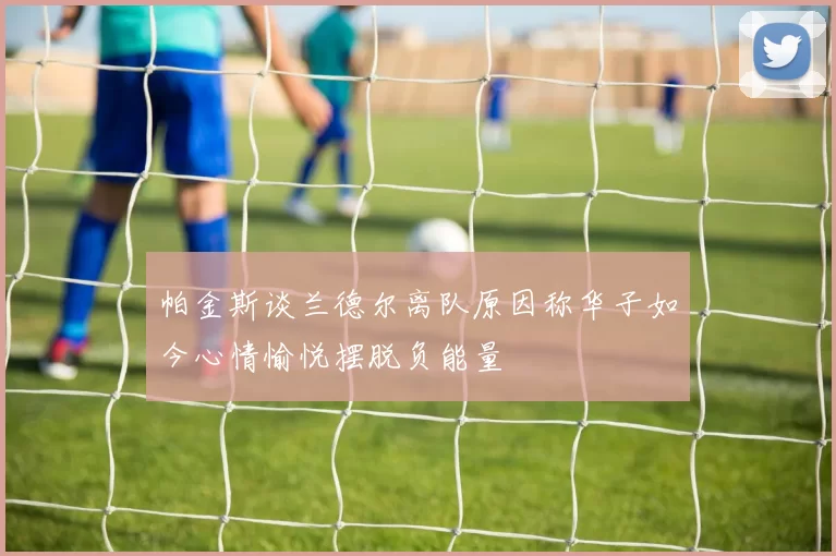 帕金斯谈兰德尔离队原因称华子如今心情愉悦摆脱负能量