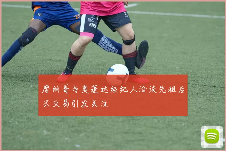 摩纳哥与奥蓬达经纪人洽谈先租后买交易引发关注