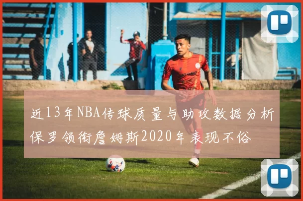 近13年NBA传球质量与助攻数据分析保罗领衔詹姆斯2020年表现不俗