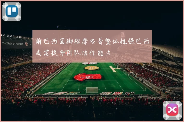 前巴西国脚称摩洛哥整体性强巴西尚需提升团队协作能力